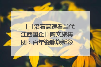 「沿着高速看当代江西国企」陶文旅集团：百年瓷脉焕新彩 文旅融合谱华章