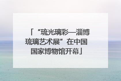 “琉光璃彩—淄博琉璃艺术展”在中国国家博物馆开幕