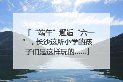 “端午”邂逅“六一”，长沙这所小学的孩子们是这样玩的……