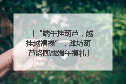 “端午挂葫芦，越挂越福禄”，潍坊葫芦烙画成端午福礼