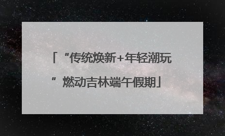 “传统焕新+年轻潮玩”燃动吉林端午假期