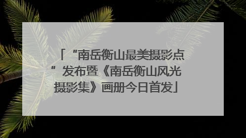 “南岳衡山最美摄影点”发布暨《南岳衡山风光摄影集》画册今日首发