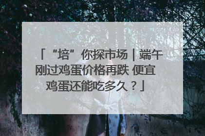 “培”你探市场｜端午刚过鸡蛋价格再跌 便宜鸡蛋还能吃多久？