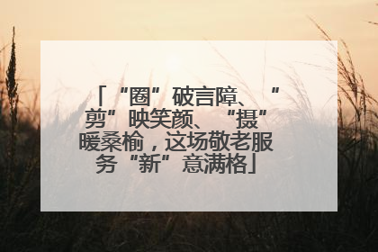 “圈”破言障、“剪”映笑颜、“摄”暖桑榆，这场敬老服务“新”意满格