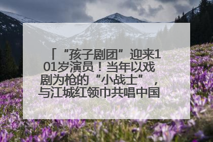 “孩子剧团”迎来101岁演员！当年以戏剧为枪的“小战士”，与江城红领巾共唱中国少年先锋队队歌