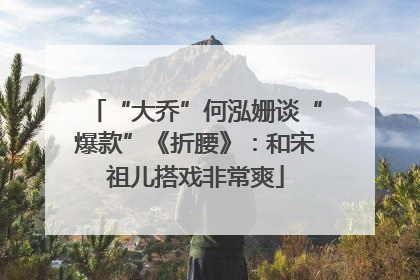 “大乔”何泓姗谈“爆款”《折腰》：和宋祖儿搭戏非常爽