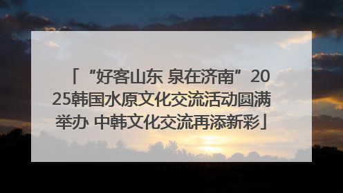 “好客山东 泉在济南”2025韩国水原文化交流活动圆满举办 中韩文化交流再添新彩