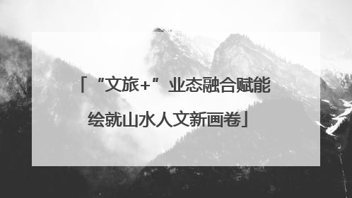 “文旅+”业态融合赋能 绘就山水人文新画卷