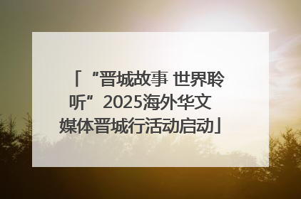 “晋城故事 世界聆听”2025海外华文媒体晋城行活动启动