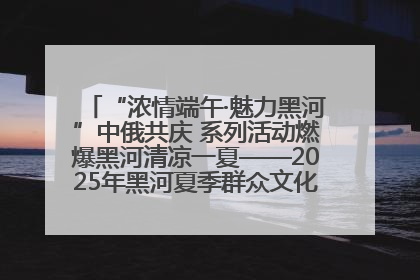“浓情端午·魅力黑河”中俄共庆 系列活动燃爆黑河清凉一夏——2025年黑河夏季群众文化活动启幕 多元文化赋能边境文旅新高地