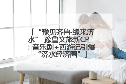 “豫见齐鲁·缘来济水” 豫鲁文旅新CP：音乐剧+西游记引爆“济水经济圈”