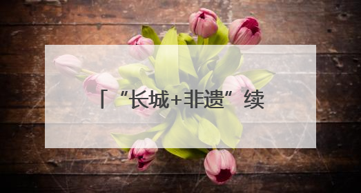 “长城+非遗”续写河北文旅新故事