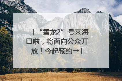“雪龙2”号来海口啦，将面向公众开放！今起预约→