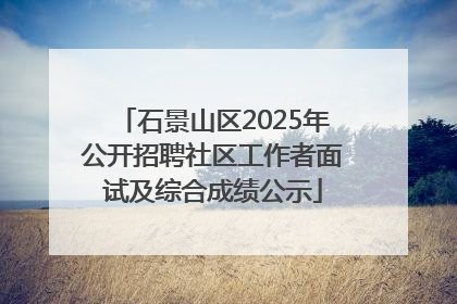 石景山区2025年公开招聘社区工作者面试及综合成绩公示