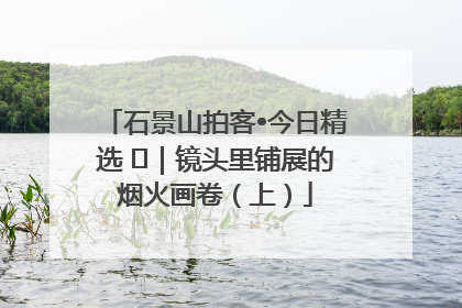 石景山拍客•今日精选 ㉓｜镜头里铺展的烟火画卷（上）