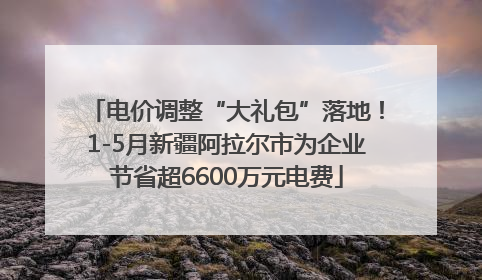 电价调整“大礼包”落地！1-5月新疆阿拉尔市为企业节省超6600万元电费