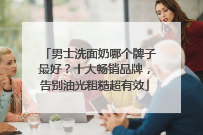 男士洗面奶哪个牌子最好？十大畅销品牌，告别油光粗糙超有效