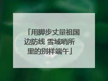 用脚步丈量祖国边防线 雪域哨所里的别样端午