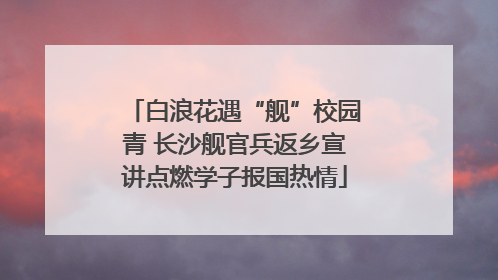 白浪花遇“舰”校园青 长沙舰官兵返乡宣讲点燃学子报国热情