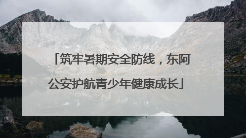 筑牢暑期安全防线，东阿公安护航青少年健康成长