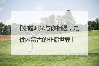 穿越时光与你相遇，走进内蒙古的非遗世界