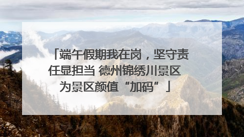 端午假期我在岗，坚守责任显担当 德州锦绣川景区为景区颜值“加码”