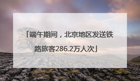 端午期间，北京地区发送铁路旅客286.2万人次