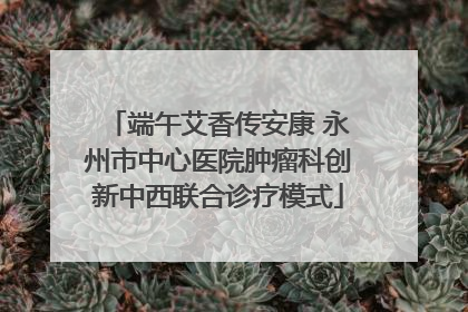 端午艾香传安康 永州市中心医院肿瘤科创新中西联合诊疗模式