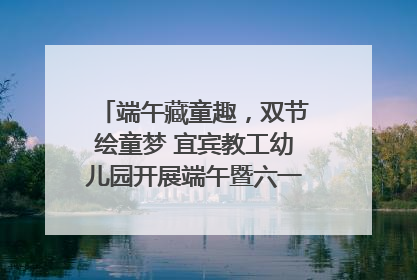 端午藏童趣，双节绘童梦 宜宾教工幼儿园开展端午暨六一亲子游园活动