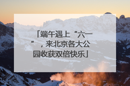 端午遇上“六一”，来北京各大公园收获双倍快乐