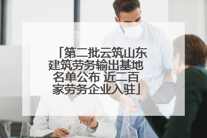 第二批云筑山东建筑劳务输出基地名单公布 近二百家劳务企业入驻