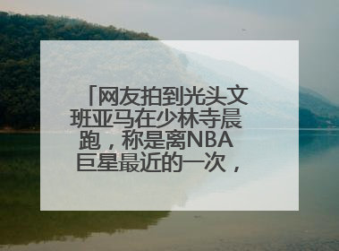 网友拍到光头文班亚马在少林寺晨跑，称是离NBA巨星最近的一次，景区回应
