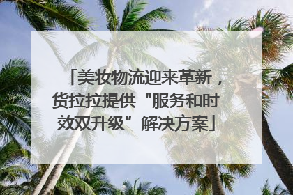美妆物流迎来革新，货拉拉提供“服务和时效双升级”解决方案