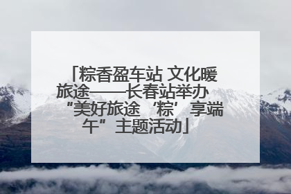 粽香盈车站 文化暖旅途——长春站举办 “美好旅途‘粽’享端午”主题活动