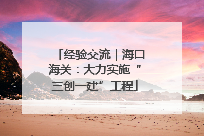 经验交流｜海口海关：大力实施“三创一建”工程