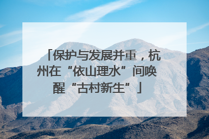 保护与发展并重，杭州在“依山理水”间唤醒“古村新生”