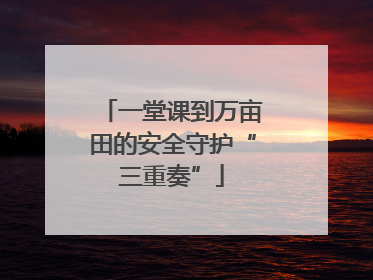 一堂课到万亩田的安全守护“三重奏”