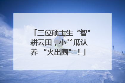 三位硕士生“智” 耕云田，小兰瓜认养 “火出圈”！