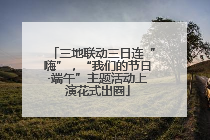 三地联动三日连“嗨”，“我们的节日·端午”主题活动上演花式出圈