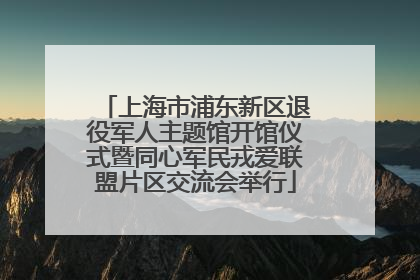 上海市浦东新区退役军人主题馆开馆仪式暨同心军民戎爱联盟片区交流会举行