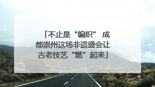 不止是“编织” 成都崇州这场非遗盛会让古老技艺“燃”起来