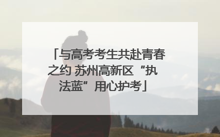 与高考考生共赴青春之约 苏州高新区“执法蓝”用心护考