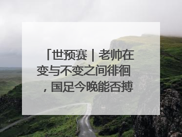 世预赛｜老帅在变与不变之间徘徊，国足今晚能否搏出生机？