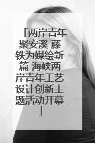 两岸青年聚安溪 藤铁为媒绘新篇 海峡两岸青年工艺设计创新主题活动开幕