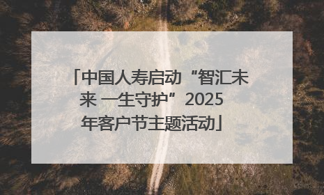 中国人寿启动“智汇未来 一生守护”2025年客户节主题活动