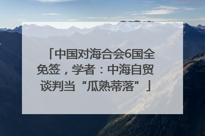 中国对海合会6国全免签，学者：中海自贸谈判当“瓜熟蒂落”