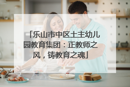 乐山市中区土主幼儿园教育集团：正教师之风，铸教育之魂