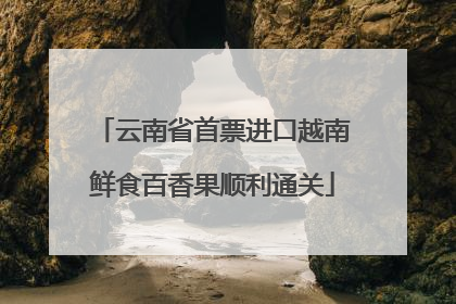 云南省首票进口越南鲜食百香果顺利通关