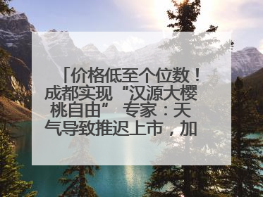 价格低至个位数！成都实现“汉源大樱桃自由” 专家：天气导致推迟上市，加之产量大