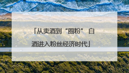 从卖酒到“圈粉” 白酒进入粉丝经济时代